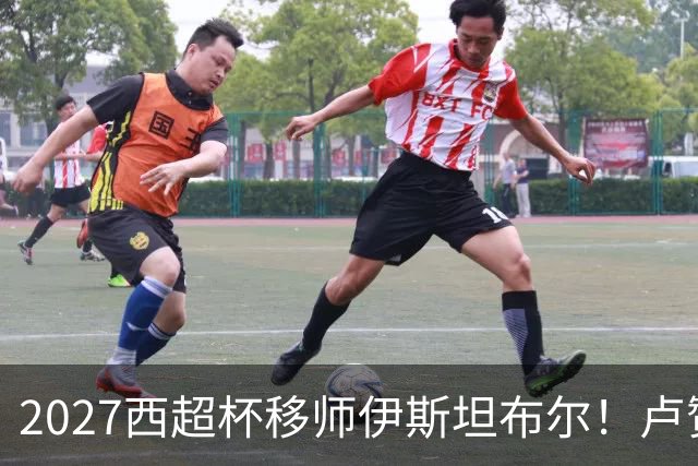 2027西超杯移师伊斯坦布尔！卢赞：西超杯潜在受众超过一亿人
